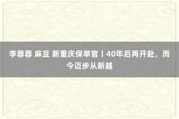 李蓉蓉 麻豆 新重庆保举官丨40年后再开赴，而今迈步从新越