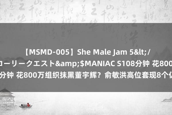 【MSMD-005】She Male Jam 5</a>2008-08-04グローリークエスト&$MANIAC S108分钟 花800万组织抹黑董宇辉？俞敏洪高位套现8个亿？东方甄选汇报