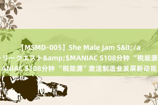 【MSMD-005】She Male Jam 5</a>2008-08-04グローリークエスト&$MANIAC S108分钟 “税能源”激活制造业发展新动能