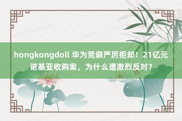 hongkongdoll 华为荒僻严厉拒却！21亿元诺基亚收购案，为什么遭激烈反对？