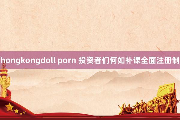 hongkongdoll porn 投资者们何如补课全面注册制