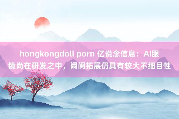 hongkongdoll porn 亿说念信息：AI眼镜尚在研发之中，阛阓拓展仍具有较大不细目性