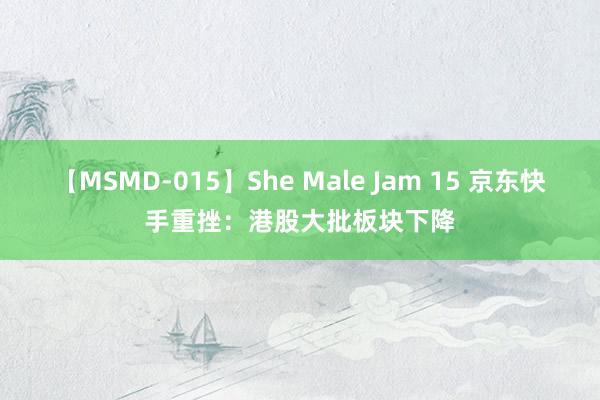 【MSMD-015】She Male Jam 15 京东快手重挫：港股大批板块下降