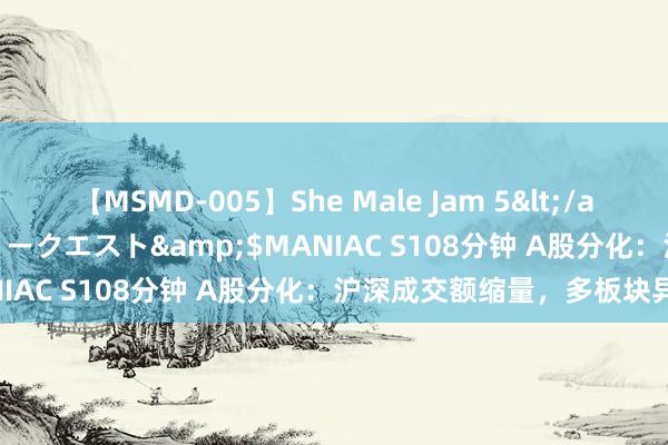 【MSMD-005】She Male Jam 5</a>2008-08-04グローリークエスト&$MANIAC S108分钟 A股分化：沪深成交额缩量，多板块异动