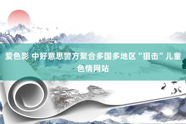 爱色影 中好意思警方聚合多国多地区“狙击”儿童色情网站