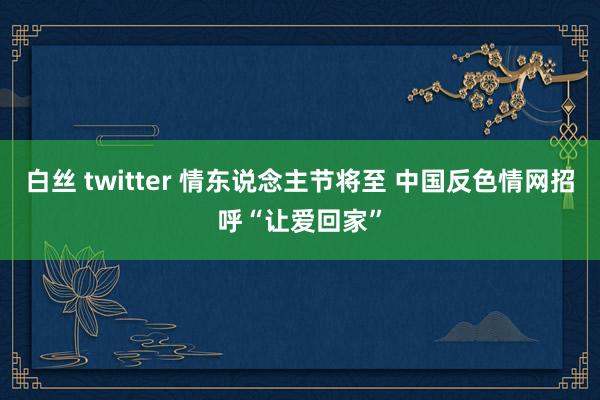 白丝 twitter 情东说念主节将至 中国反色情网招呼“让爱回家”