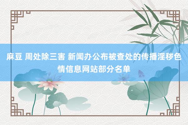 麻豆 周处除三害 新闻办公布被查处的传播淫秽色情信息网站部分名单