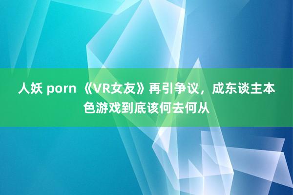 人妖 porn 《VR女友》再引争议，成东谈主本色游戏到底该何去何从