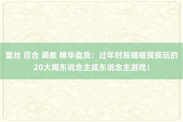 蕾丝 百合 调教 精华盘货：过年时辰暗暗摸摸玩的20大闻东说念主成东说念主游戏！