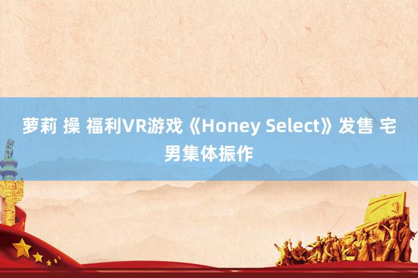 萝莉 操 福利VR游戏《Honey Select》发售 宅男集体振作