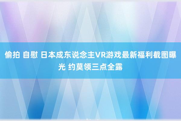 偷拍 自慰 日本成东说念主VR游戏最新福利截图曝光 约莫领三点全露