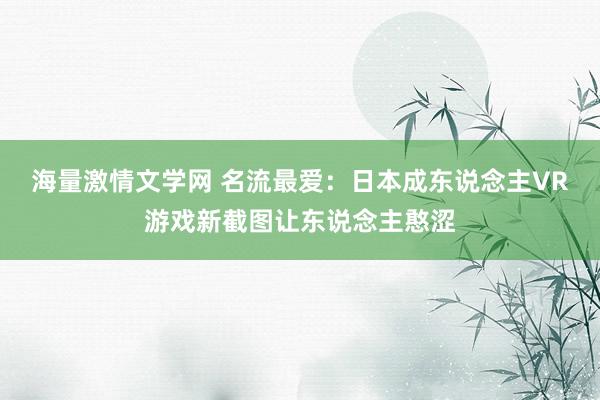 海量激情文学网 名流最爱：日本成东说念主VR游戏新截图让东说念主憨涩