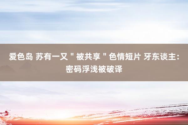 爱色岛 苏有一又＂被共享＂色情短片 牙东谈主：密码浮浅被破译