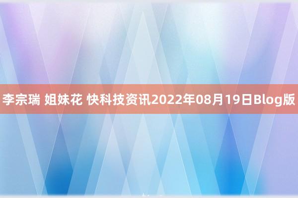 李宗瑞 姐妹花 快科技资讯2022年08月19日Blog版