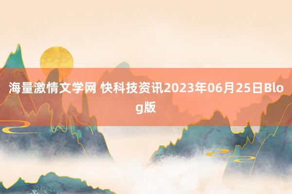 海量激情文学网 快科技资讯2023年06月25日Blog版