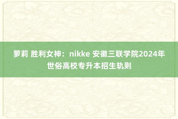 萝莉 胜利女神：nikke 安徽三联学院2024年世俗高校专升本招生轨则