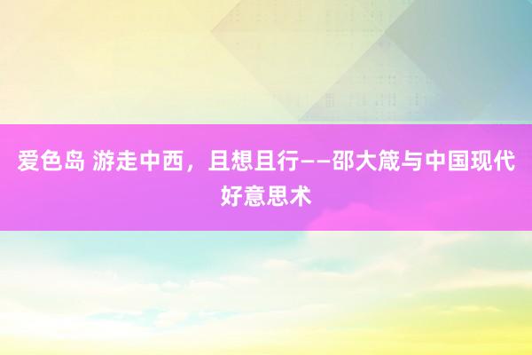 爱色岛 游走中西，且想且行——邵大箴与中国现代好意思术