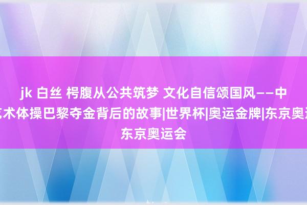 jk 白丝 枵腹从公共筑梦 文化自信颂国风——中国艺术体操巴黎夺金背后的故事|世界杯|奥运金牌|东京奥运会