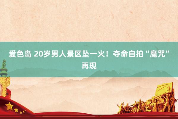 爱色岛 20岁男人景区坠一火！夺命自拍“魔咒”再现