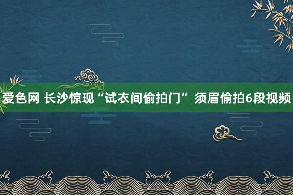 爱色网 长沙惊现“试衣间偷拍门” 须眉偷拍6段视频