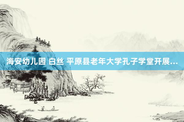 海安幼儿园 白丝 平原县老年大学孔子学堂开展...