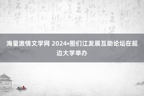 海量激情文学网 2024•图们江发展互助论坛在延边大学举办