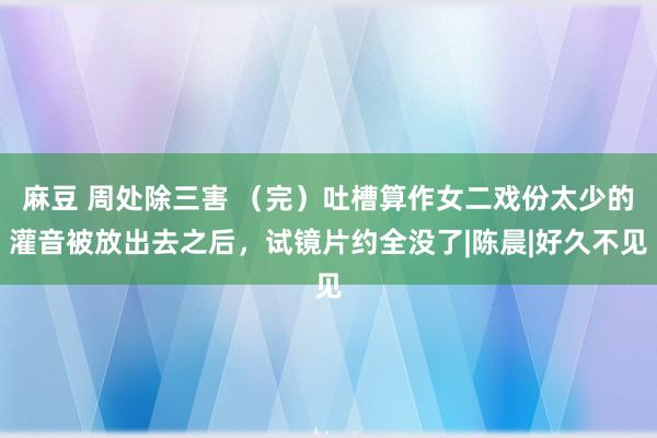 麻豆 周处除三害 （完）吐槽算作女二戏份太少的灌音被放出去之后，试镜片约全没了|陈晨|好久不见