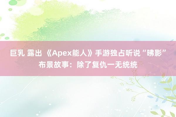 巨乳 露出 《Apex能人》手游独占听说“昲影”布景故事：除了复仇一无统统