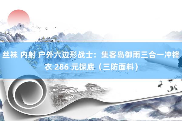 丝袜 内射 户外六边形战士：集客岛御雨三合一冲锋衣 286 元探底（三防面料）