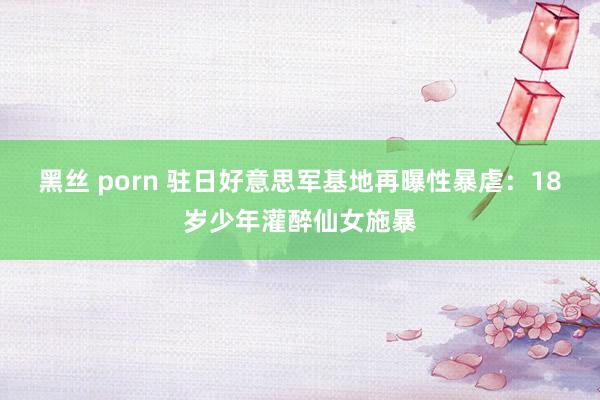 黑丝 porn 驻日好意思军基地再曝性暴虐：18岁少年灌醉仙女施暴