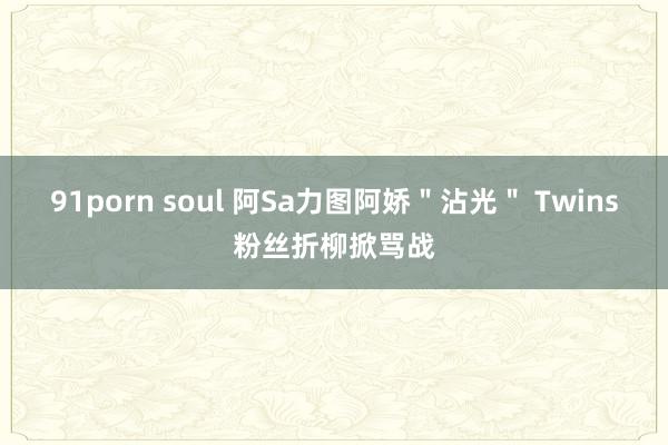 91porn soul 阿Sa力图阿娇＂沾光＂ Twins粉丝折柳掀骂战