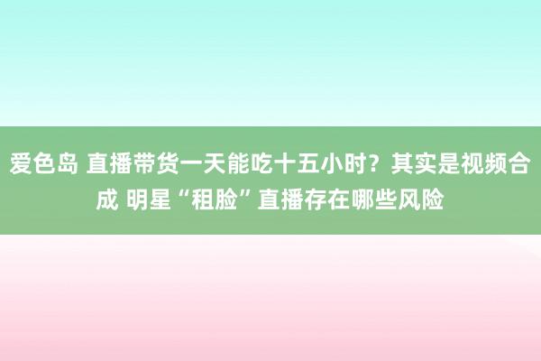 爱色岛 直播带货一天能吃十五小时？其实是视频合成 明星“租脸”直播存在哪些风险