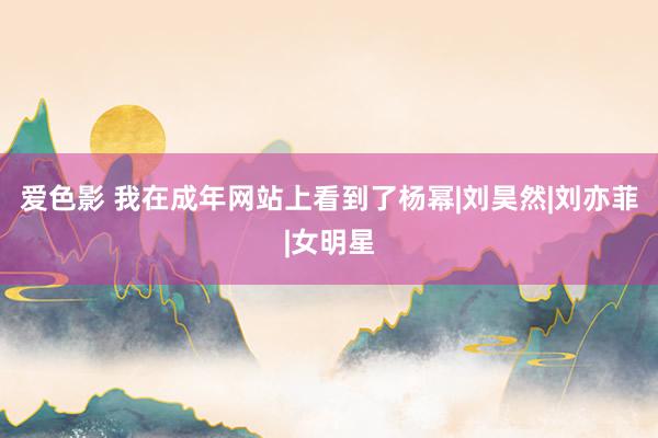 爱色影 我在成年网站上看到了杨幂|刘昊然|刘亦菲|女明星