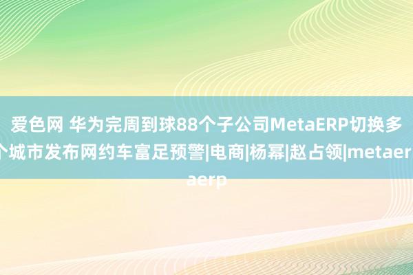 爱色网 华为完周到球88个子公司MetaERP切换多个城市发布网约车富足预警|电商|杨幂|赵占领|metaerp