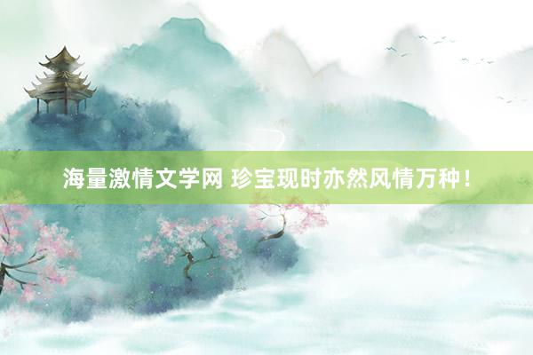 海量激情文学网 珍宝现时亦然风情万种！