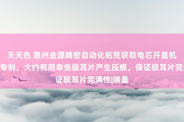 天天色 惠州金源精密自动化拓荒获取电芯开盖机构及拓荒专利，大约有用幸免极耳片产生压痕，保证极耳片完满性|端盖