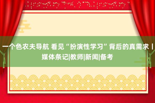 一个色农夫导航 看见“扮演性学习”背后的真需求丨媒体条记|教师|新闻|备考